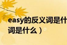 easy的反義詞是什么最佳答案（easy的反義詞是什么）