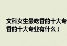 文科女生最吃香的十大專業(yè)2020（2022高考女生文科最吃香的十大專業(yè)有什么）