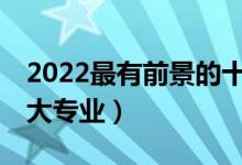 2022最有前景的十大專業(yè)（就業(yè)前景好的10大專業(yè)）