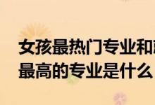 女孩最熱門專業(yè)和就業(yè)率（2022女生就業(yè)率最高的專業(yè)是什么）