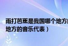 雨打芭蕉是我國(guó)哪個(gè)地方的音樂(lè)代表（雨打芭蕉是我國(guó)哪個(gè)地方的音樂(lè)代表）