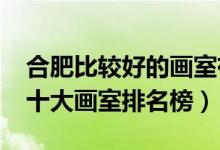 合肥比較好的畫室有哪些（2021年安徽合肥十大畫室排名榜）