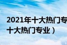 2021年十大熱門專業(yè)（2021中國最受歡迎的十大熱門專業(yè)）