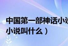 中國(guó)第一部神話小說(shuō)是哪部（中國(guó)第一部神話小說(shuō)叫什么）