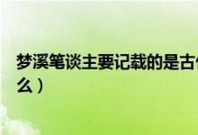 夢溪筆談主要記載的是古代風(fēng)俗（夢溪筆談主要記載的是什么）