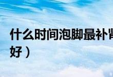 什么時(shí)間泡腳最補(bǔ)腎（每天哪個(gè)時(shí)間泡腳補(bǔ)腎好）