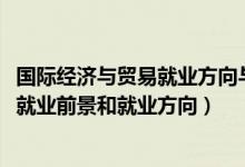 國際經(jīng)濟與貿(mào)易就業(yè)方向與前景（2022國際經(jīng)濟與貿(mào)易專業(yè)就業(yè)前景和就業(yè)方向）