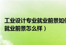 工業(yè)設(shè)計專業(yè)就業(yè)前景如何（2022工業(yè)設(shè)計專業(yè)就業(yè)方向及就業(yè)前景怎么樣）