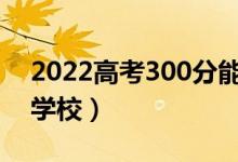 2022高考300分能考上大學(xué)嗎（可以上哪些學(xué)校）