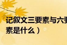 記敘文三要素與六要素的區(qū)別（記敘文的六要素是什么）