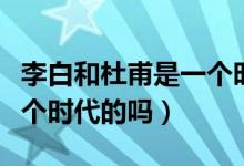 李白和杜甫是一個(gè)時(shí)代人嗎（李白和杜甫是一個(gè)時(shí)代的嗎）