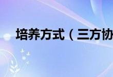 培養(yǎng)方式（三方協(xié)議培養(yǎng)方式怎么填寫）