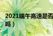 2021端午高速是否收費（2021端午高速免費嗎）