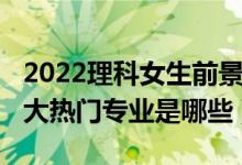 2022理科女生前景最好的十大專業(yè)（2022十大熱門專業(yè)是哪些）