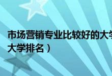 市場(chǎng)營(yíng)銷(xiāo)專(zhuān)業(yè)比較好的大學(xué)排名（2022市場(chǎng)營(yíng)銷(xiāo)專(zhuān)業(yè)最好的大學(xué)排名）