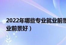 2022年哪些專業(yè)就業(yè)前景較好（2022技術(shù)類專業(yè)有哪些就業(yè)前景好）