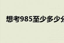 想考985至少多少分（最低分?jǐn)?shù)線是多少）