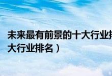 未來(lái)最有前景的十大行業(yè)排行榜（2022年發(fā)展前景最好的十大行業(yè)排名）