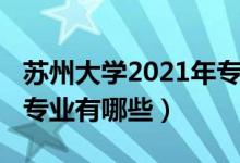 蘇州大學2021年專業(yè)（2022年蘇州大學王牌專業(yè)有哪些）