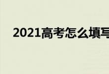 2021高考怎么填寫志愿表（方法是什么）