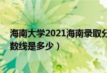 海南大學(xué)2021海南錄取分?jǐn)?shù)線（2021海南大學(xué)各省錄取分?jǐn)?shù)線是多少）