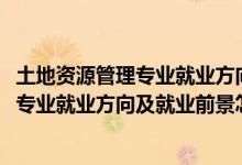 土地資源管理專業(yè)就業(yè)方向與就業(yè)前景（2022土地資源管理專業(yè)就業(yè)方向及就業(yè)前景怎么樣）