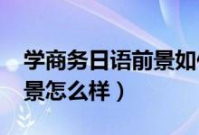 學(xué)商務(wù)日語前景如何（2022商務(wù)日語就業(yè)前景怎么樣）