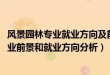 風(fēng)景園林專業(yè)就業(yè)方向及前景分析（2022年風(fēng)景園林專業(yè)就業(yè)前景和就業(yè)方向分析）