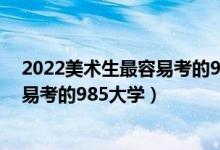 2022美術(shù)生最容易考的985大學(xué)有哪些（2022美術(shù)生最容易考的985大學(xué)）