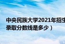 中央民族大學(xué)2021年招生分數(shù)線（2021中央民族大學(xué)各省錄取分數(shù)線是多少）