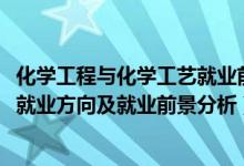 化學工程與化學工藝就業(yè)前景（2022年化學工程與工藝專業(yè)就業(yè)方向及就業(yè)前景分析）