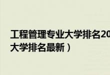 工程管理專業(yè)大學排名2018最新排名（2022工程管理專業(yè)大學排名最新）