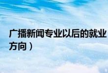 廣播新聞專業(yè)以后的就業(yè)（廣播電視新聞學(xué)就業(yè)前景及就業(yè)方向）