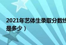 2021年藝體生錄取分?jǐn)?shù)線山西（2021年藝體生錄取分?jǐn)?shù)線是多少）