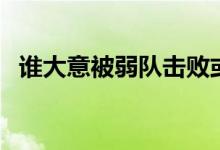 誰大意被弱隊(duì)擊敗或逼平（誰大意失荊州）