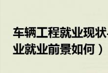 車輛工程就業(yè)現(xiàn)狀與前景（2022車輛工程專業(yè)就業(yè)前景如何）