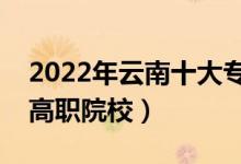 2022年云南十大?？茖W校排名（云南最好的高職院校）