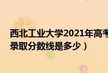 西北工業(yè)大學(xué)2021年高考分?jǐn)?shù)線（2021西北工業(yè)大學(xué)各省錄取分?jǐn)?shù)線是多少）