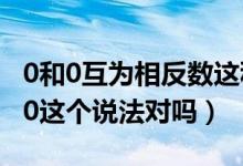 0和0互為相反數(shù)這種說(shuō)法對(duì)嗎（0的相反數(shù)是0這個(gè)說(shuō)法對(duì)嗎）