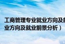 工商管理專業(yè)就業(yè)方向及前景（2022年工商企業(yè)管理專業(yè)就業(yè)方向及就業(yè)前景分析）