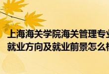 上海海關學院海關管理專業(yè)就業(yè)怎么樣（2022海關管理專業(yè)就業(yè)方向及就業(yè)前景怎么樣）