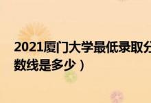 2021廈門大學最低錄取分數(shù)線（2021廈門大學各省錄取分數(shù)線是多少）