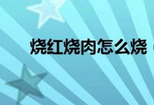 燒紅燒肉怎么燒（燒紅燒肉做法步驟）