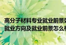 高分子材料專業(yè)就業(yè)前景如何（2022高分子材料與工程專業(yè)就業(yè)方向及就業(yè)前景怎么樣）