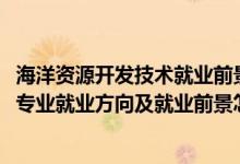 海洋資源開發(fā)技術(shù)就業(yè)前景好不好（2022海洋資源開發(fā)技術(shù)專業(yè)就業(yè)方向及就業(yè)前景怎么樣）