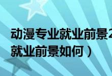 動漫專業(yè)就業(yè)前景2018年后（2022動漫專業(yè)就業(yè)前景如何）