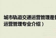 城市軌道交通運營管理是管理類專業(yè)么（2022城市軌道交通運營管理專業(yè)介紹）