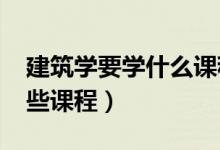 建筑學要學什么課程（2022建筑學專業(yè)學哪些課程）