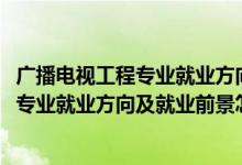 廣播電視工程專業(yè)就業(yè)方向與就業(yè)前景（2022廣播電視工程專業(yè)就業(yè)方向及就業(yè)前景怎么樣）