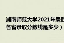 湖南師范大學(xué)2021年錄取分?jǐn)?shù)線多少（2021湖南師范大學(xué)各省錄取分?jǐn)?shù)線是多少）